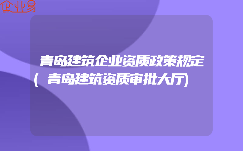 青岛建筑企业资质政策规定(青岛建筑资质审批大厅)