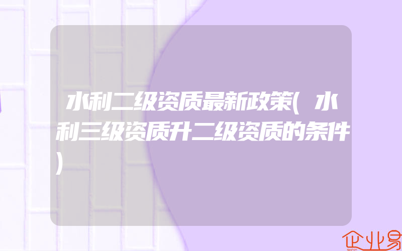 水利二级资质最新政策(水利三级资质升二级资质的条件)