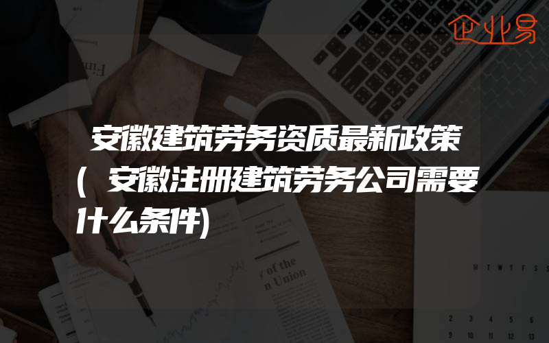 安徽建筑劳务资质最新政策(安徽注册建筑劳务公司需要什么条件)