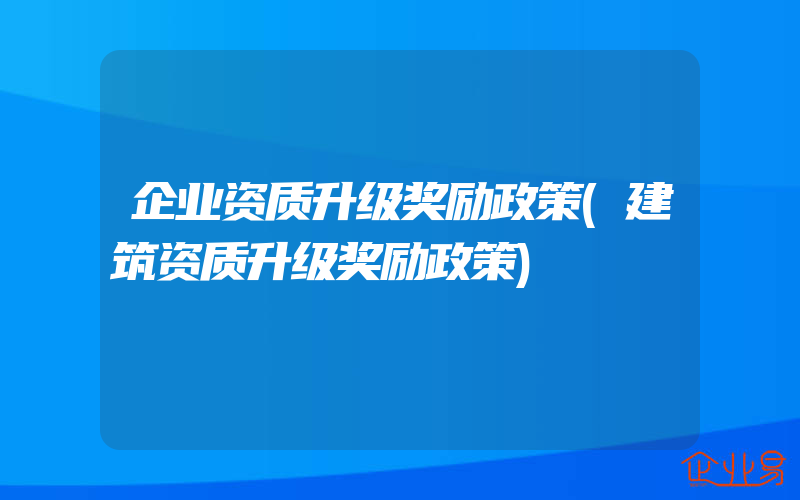 企业资质升级奖励政策(建筑资质升级奖励政策)