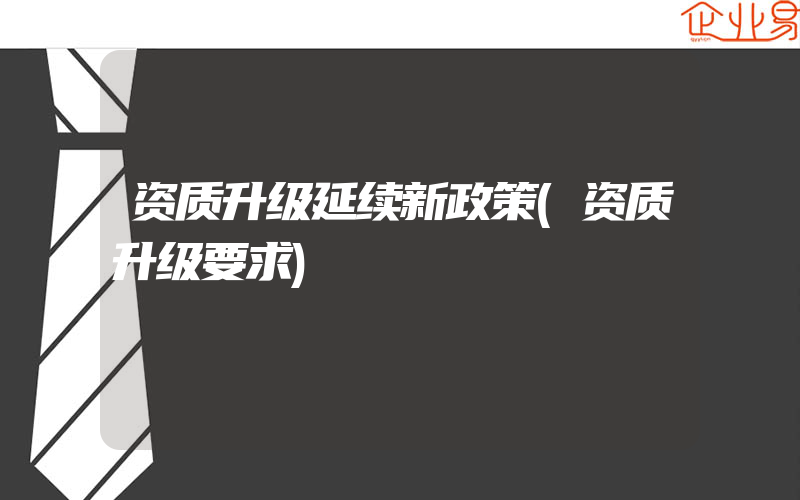 资质升级延续新政策(资质升级要求)