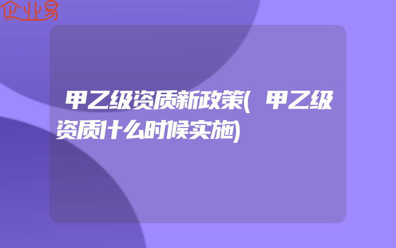 甲乙级资质新政策(甲乙级资质什么时候实施)