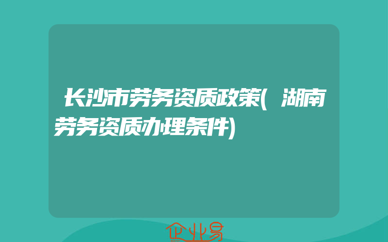 长沙市劳务资质政策(湖南劳务资质办理条件)