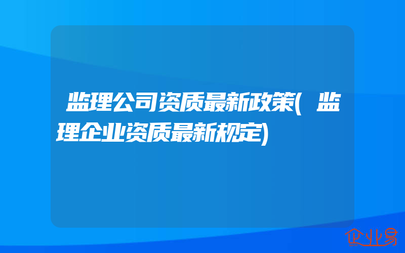 监理公司资质最新政策(监理企业资质最新规定)