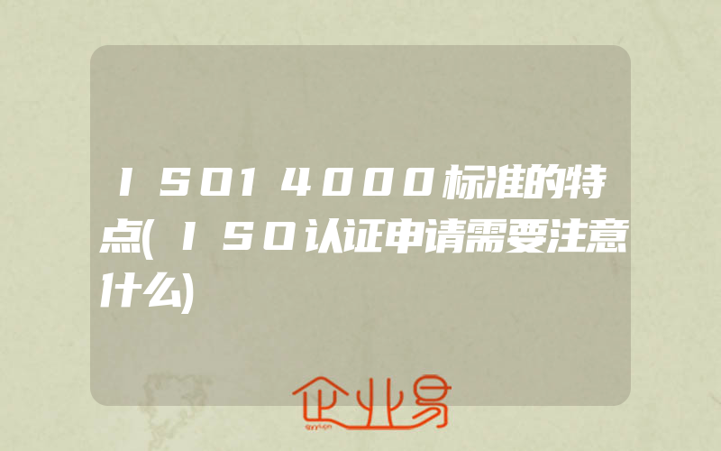 ISO14000标准的特点(ISO认证申请需要注意什么)