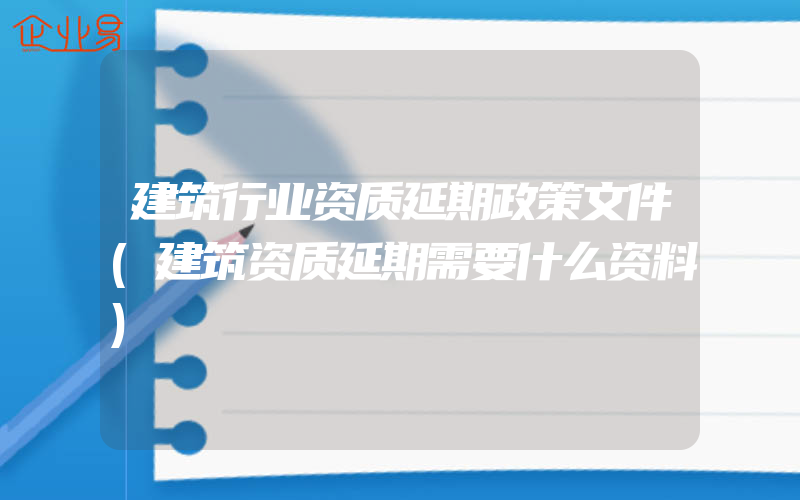 建筑行业资质延期政策文件(建筑资质延期需要什么资料)