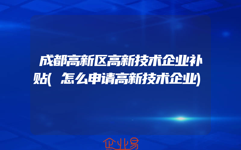 成都高新区高新技术企业补贴(怎么申请高新技术企业)