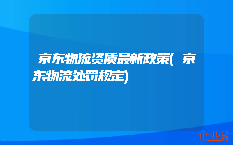 京东物流资质最新政策(京东物流处罚规定)