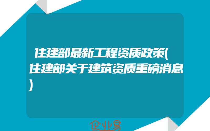 住建部最新工程资质政策(住建部关于建筑资质重磅消息)