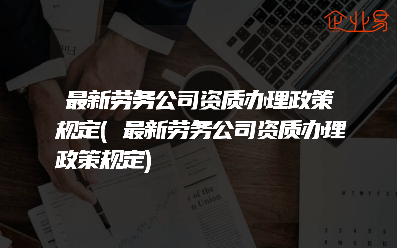 最新劳务公司资质办理政策规定(最新劳务公司资质办理政策规定)