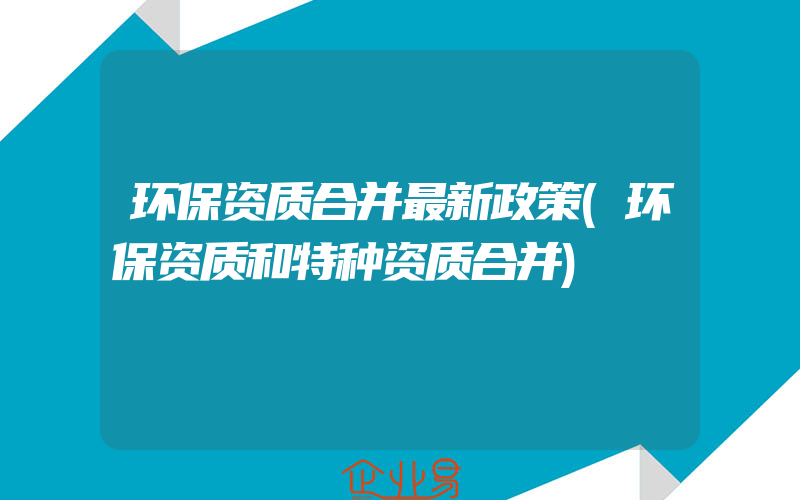 环保资质合并最新政策(环保资质和特种资质合并)