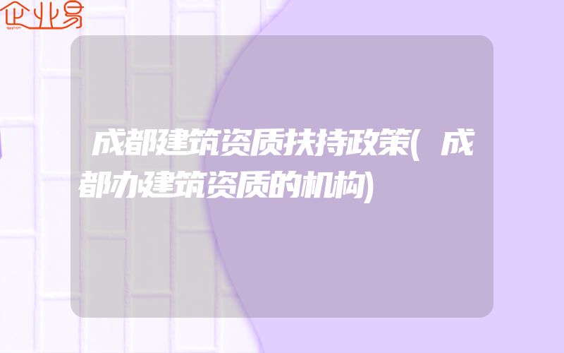 成都建筑资质扶持政策(成都办建筑资质的机构)