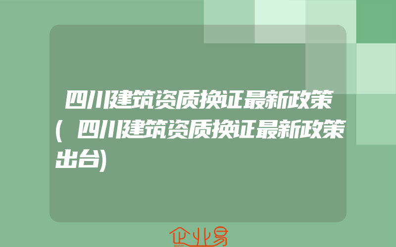 四川建筑资质换证最新政策(四川建筑资质换证最新政策出台)