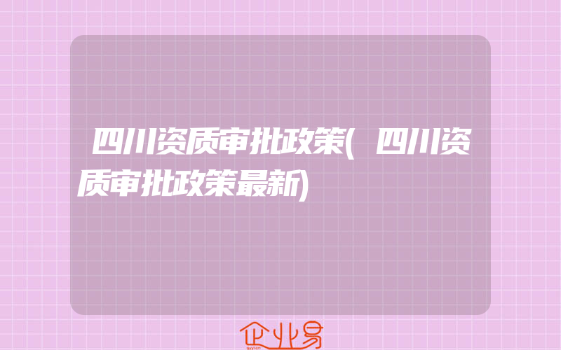 四川资质审批政策(四川资质审批政策最新)