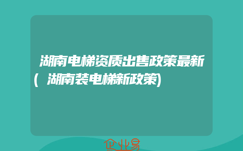 湖南电梯资质出售政策最新(湖南装电梯新政策)