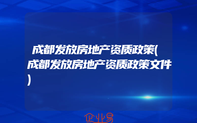 成都发放房地产资质政策(成都发放房地产资质政策文件)