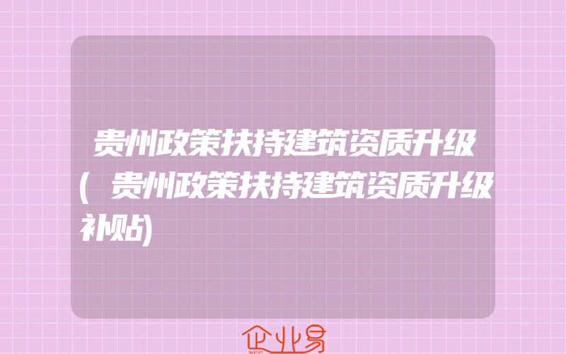 贵州政策扶持建筑资质升级(贵州政策扶持建筑资质升级补贴)