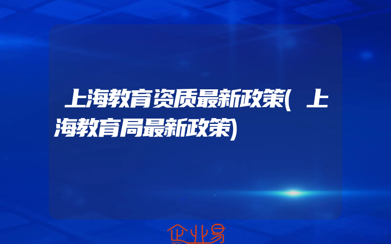 上海教育资质最新政策(上海教育局最新政策)