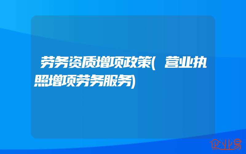 劳务资质增项政策(营业执照增项劳务服务)