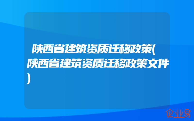 陕西省建筑资质迁移政策(陕西省建筑资质迁移政策文件)