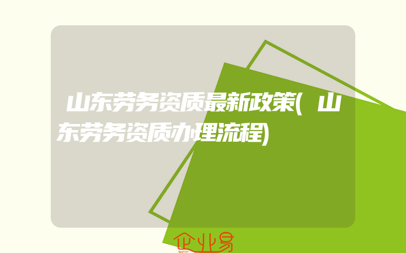 山东劳务资质最新政策(山东劳务资质办理流程)