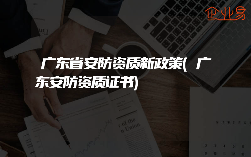 广东省安防资质新政策(广东安防资质证书)