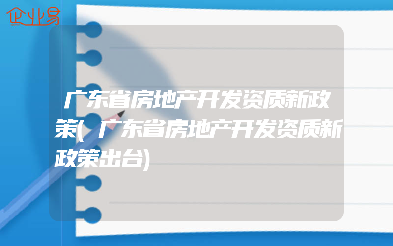 广东省房地产开发资质新政策(广东省房地产开发资质新政策出台)