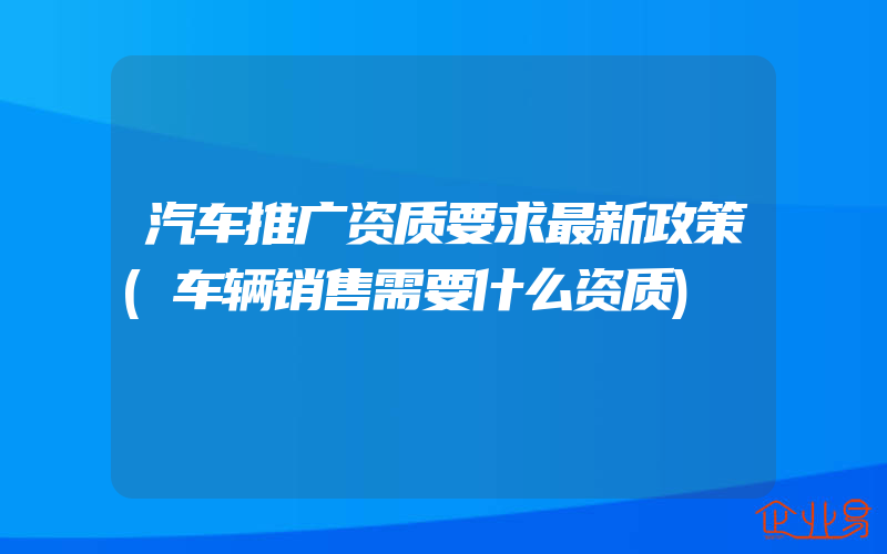 汽车推广资质要求最新政策(车辆销售需要什么资质)