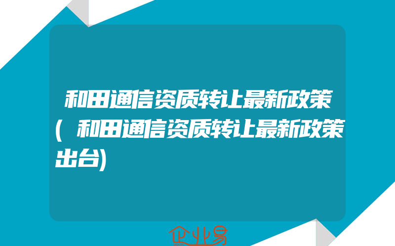 和田通信资质转让最新政策(和田通信资质转让最新政策出台)