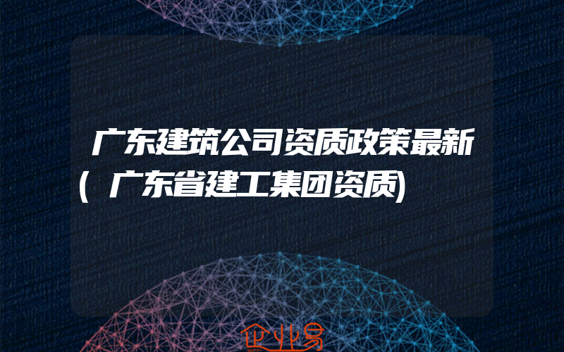 广东建筑公司资质政策最新(广东省建工集团资质)