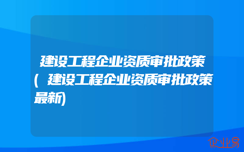 建设工程企业资质审批政策(建设工程企业资质审批政策最新)