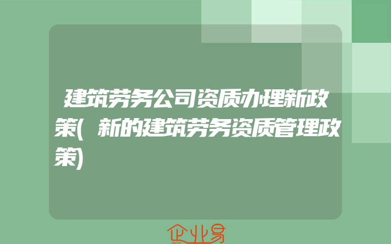 建筑劳务公司资质办理新政策(新的建筑劳务资质管理政策)