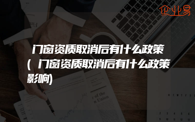 门窗资质取消后有什么政策(门窗资质取消后有什么政策影响)