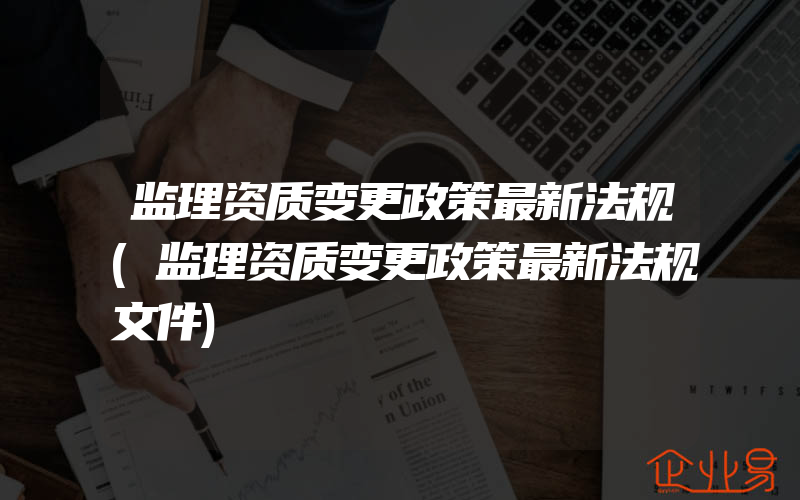 监理资质变更政策最新法规(监理资质变更政策最新法规文件)