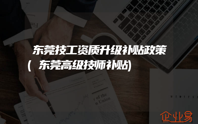 东莞技工资质升级补贴政策(东莞高级技师补贴)