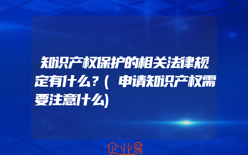 知识产权保护的相关法律规定有什么？(申请知识产权需要注意什么)