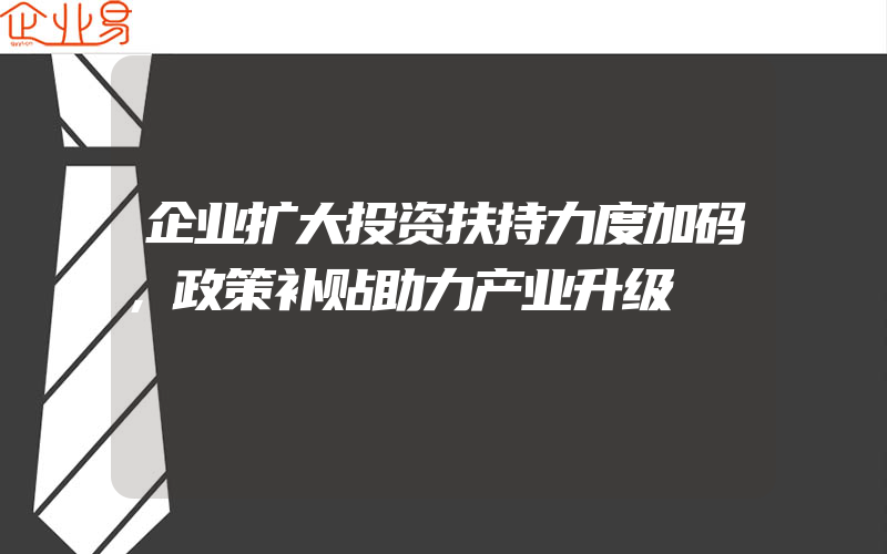 企业扩大投资扶持力度加码，政策补贴助力产业升级