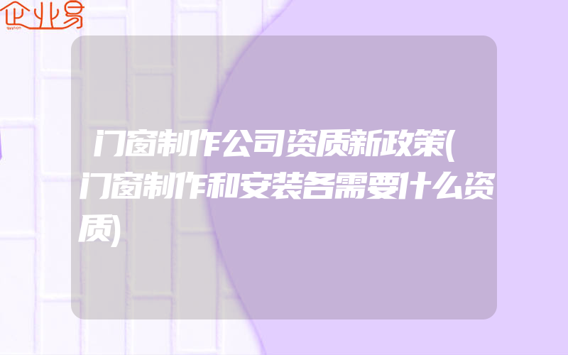 门窗制作公司资质新政策(门窗制作和安装各需要什么资质)