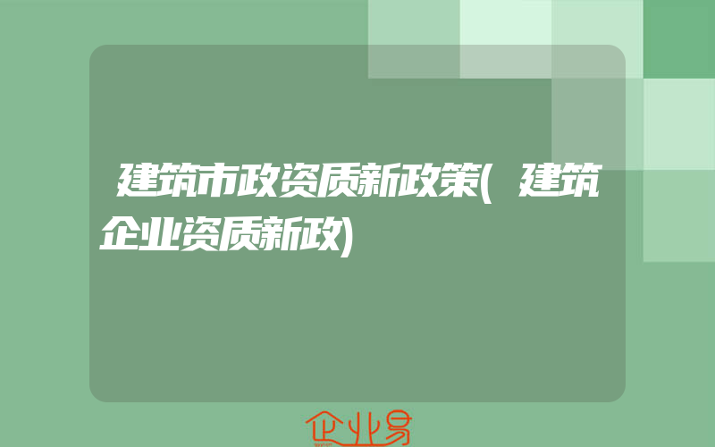 建筑市政资质新政策(建筑企业资质新政)