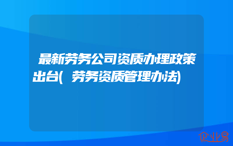 最新劳务公司资质办理政策出台(劳务资质管理办法)