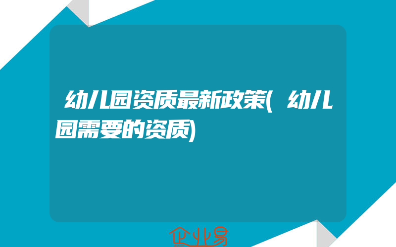 幼儿园资质最新政策(幼儿园需要的资质)