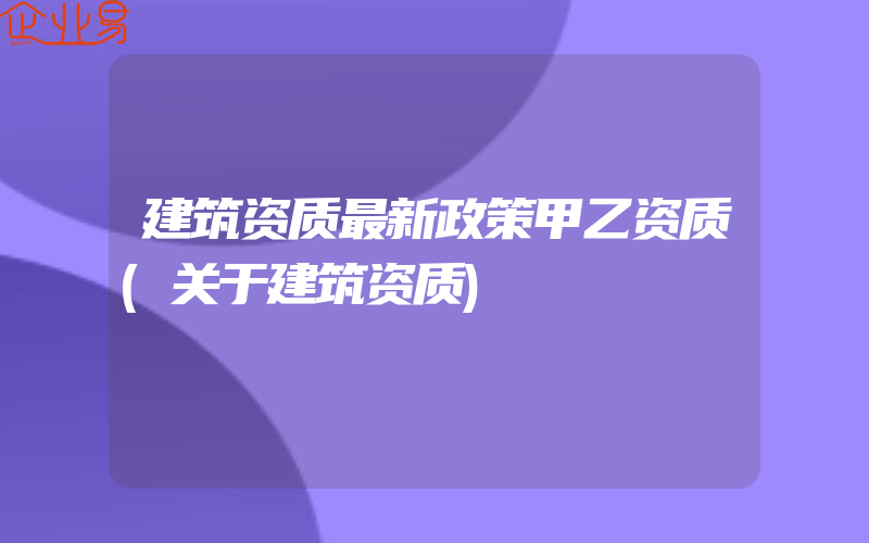 建筑资质最新政策甲乙资质(关于建筑资质)