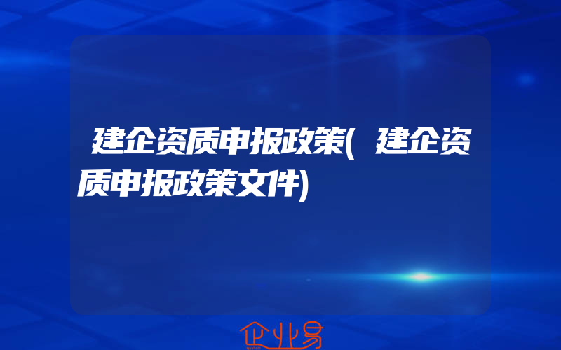 建企资质申报政策(建企资质申报政策文件)