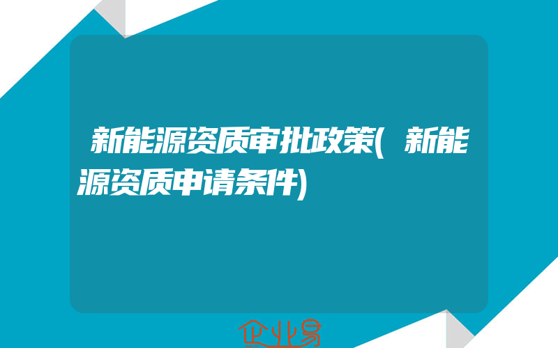 新能源资质审批政策(新能源资质申请条件)