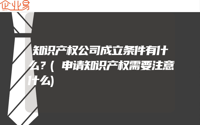 知识产权公司成立条件有什么？(申请知识产权需要注意什么)