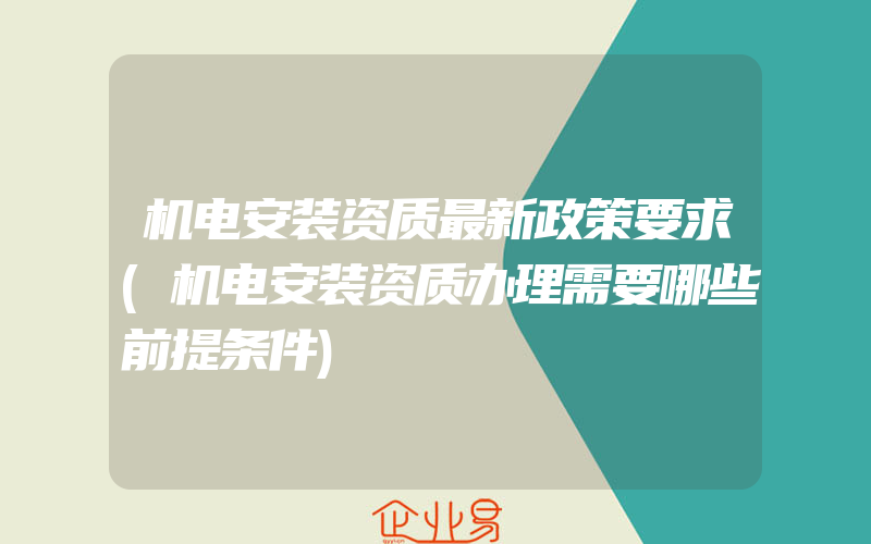 机电安装资质最新政策要求(机电安装资质办理需要哪些前提条件)