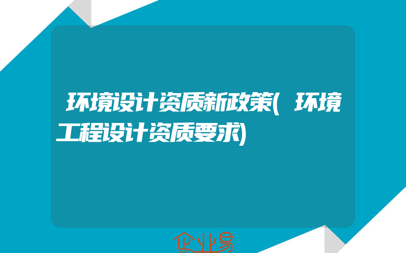 环境设计资质新政策(环境工程设计资质要求)