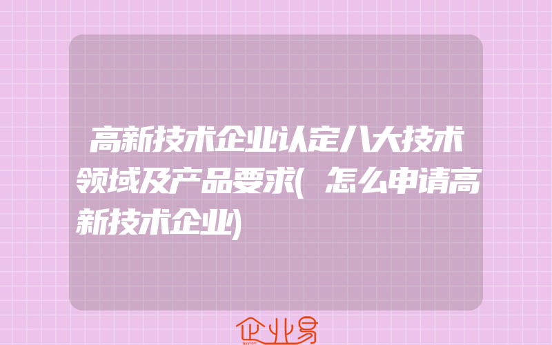 高新技术企业认定八大技术领域及产品要求(怎么申请高新技术企业)