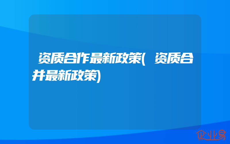 资质合作最新政策(资质合并最新政策)