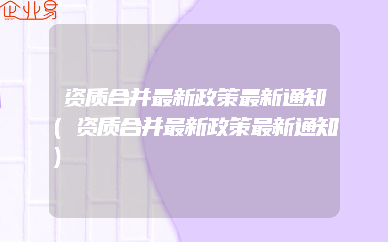 资质合并最新政策最新通知(资质合并最新政策最新通知)